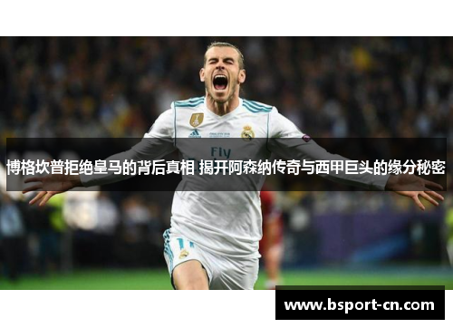 博格坎普拒绝皇马的背后真相 揭开阿森纳传奇与西甲巨头的缘分秘密