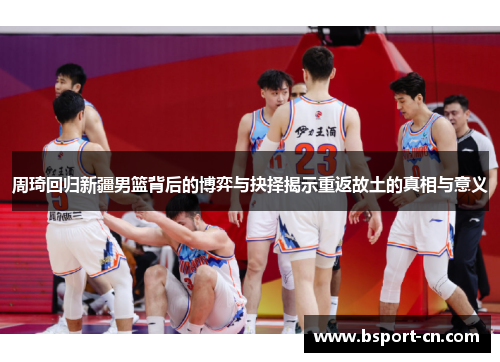 周琦回归新疆男篮背后的博弈与抉择揭示重返故土的真相与意义 周琦回归新疆男篮背后的博弈与抉择揭示重返故土的真相与意义