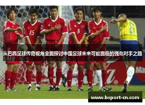从巴西足球传奇视角全面探讨中国足球未来可能面临的强劲对手之路